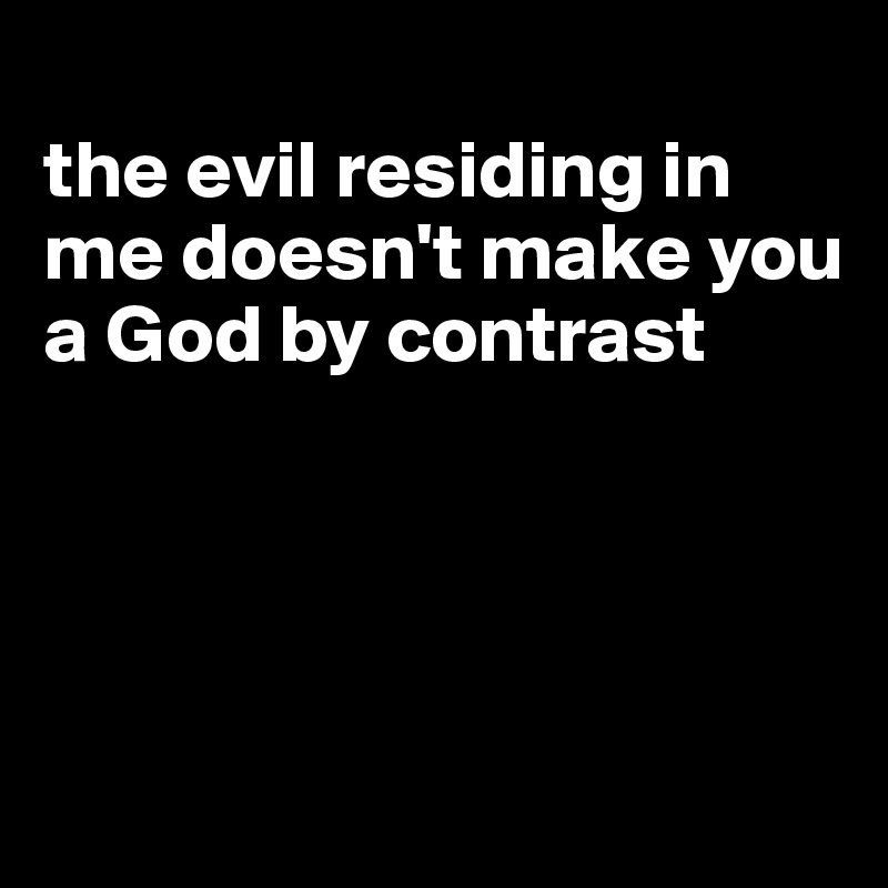 
the evil residing in me doesn't make you a God by contrast




