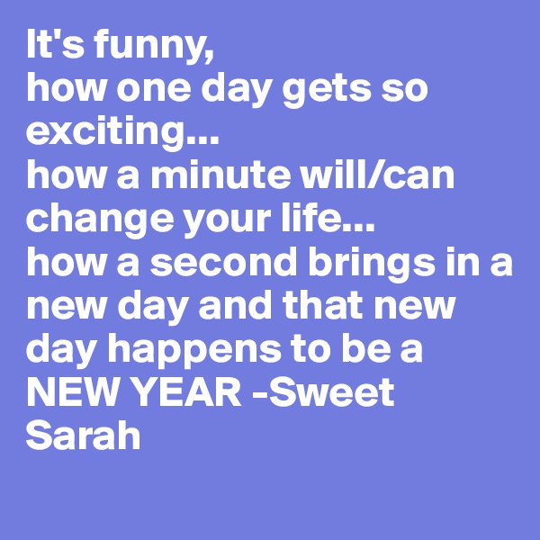 It's funny,
how one day gets so exciting...
how a minute will/can change your life...
how a second brings in a new day and that new day happens to be a NEW YEAR -Sweet Sarah 
