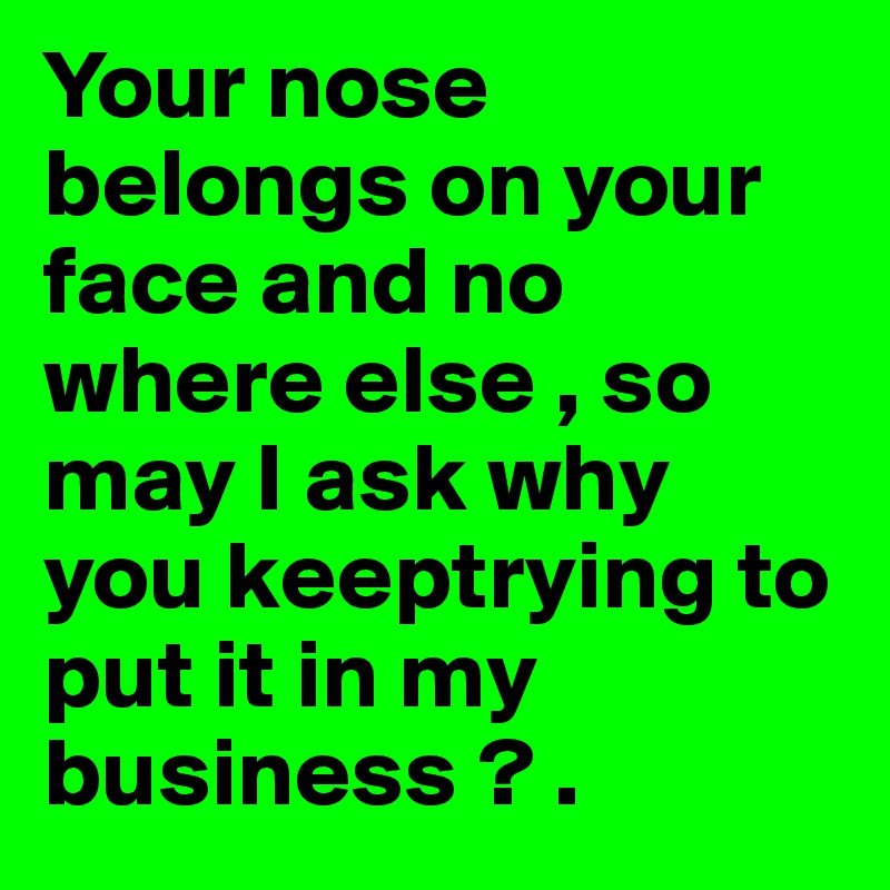 Your nose belongs on your face and no where else , so may I ask why you keeptrying to put it in my business ? .