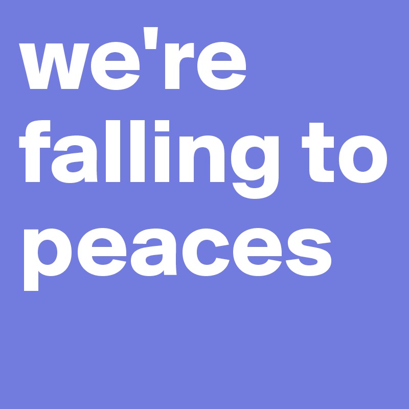 we're falling to peaces