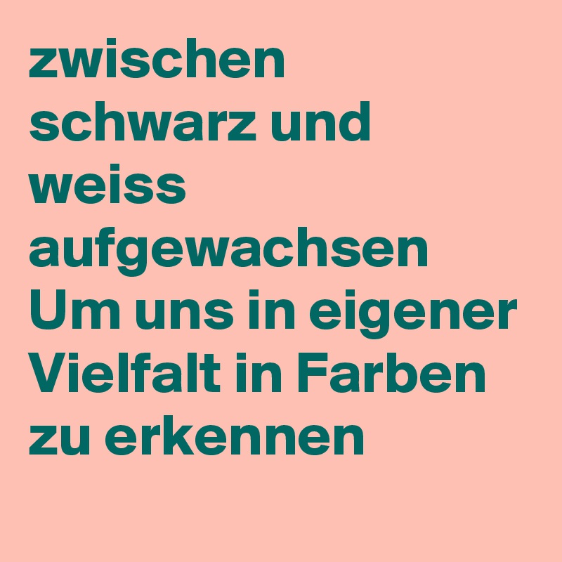 zwischen schwarz und weiss aufgewachsen
Um uns in eigener Vielfalt in Farben zu erkennen