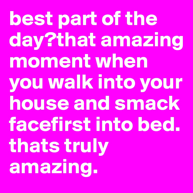 best part of the day?that amazing moment when you walk into your house and smack facefirst into bed.
thats truly amazing.