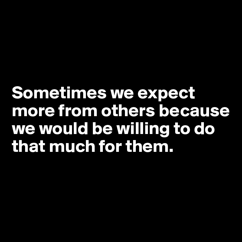 



Sometimes we expect more from others because we would be willing to do that much for them.



