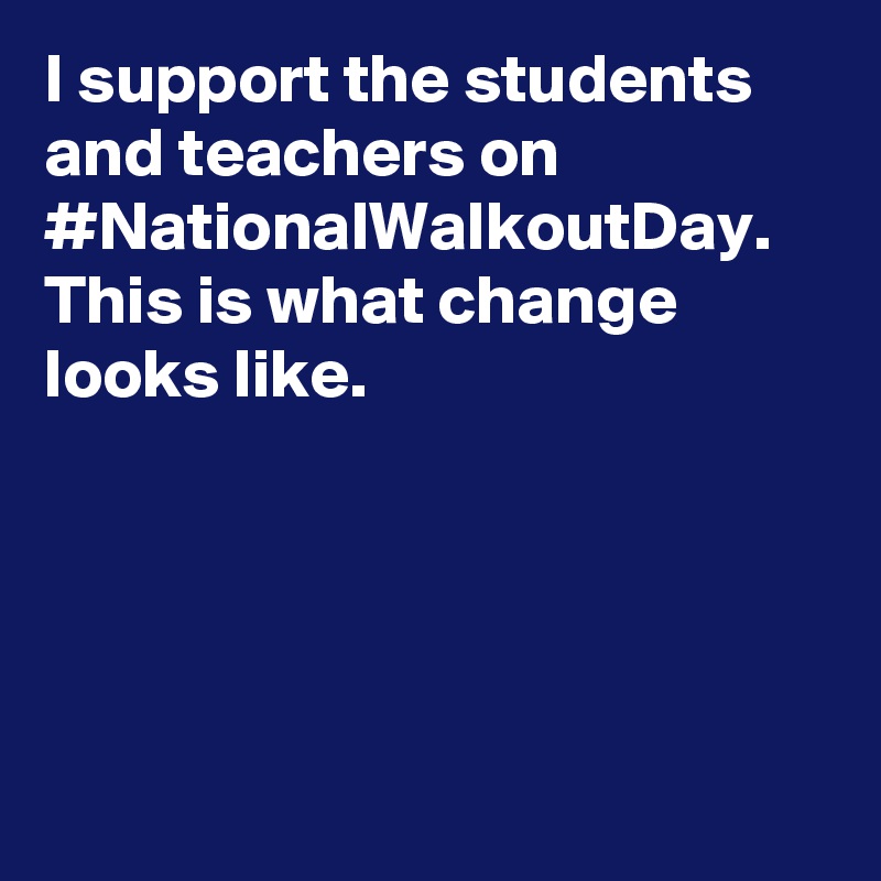 I support the students and teachers on #NationalWalkoutDay. This is what change looks like.