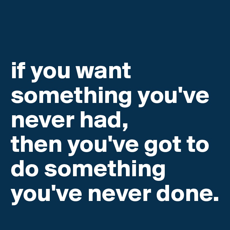 

if you want something you've never had, 
then you've got to do something you've never done.