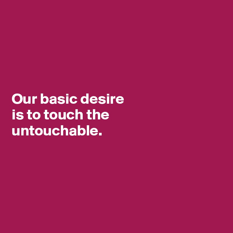 




Our basic desire
is to touch the
untouchable.




