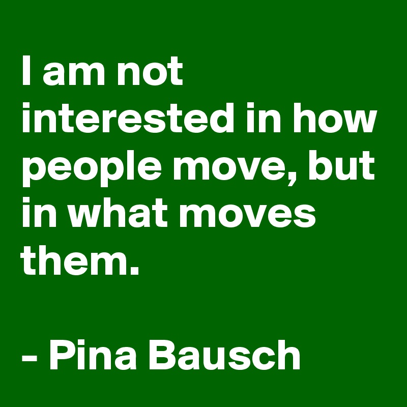 I am not interested in how people move, but in what moves them.

- Pina Bausch