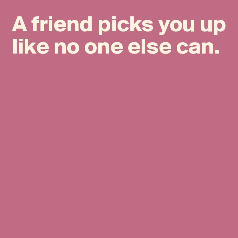 A friend picks you up like no one else can.






