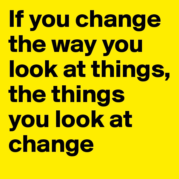 If you change the way you look at things, the things you look at change