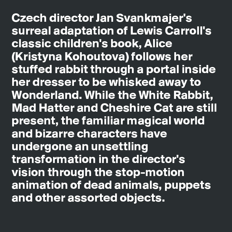 Czech director Jan Svankmajer's surreal adaptation of Lewis Carroll's classic children's book, Alice (Kristyna Kohoutova) follows her stuffed rabbit through a portal inside her dresser to be whisked away to Wonderland. While the White Rabbit, Mad Hatter and Cheshire Cat are still present, the familiar magical world and bizarre characters have undergone an unsettling transformation in the director's vision through the stop-motion animation of dead animals, puppets and other assorted objects.