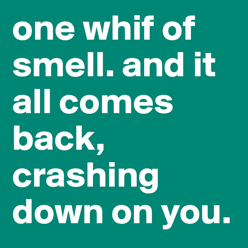 one whif of smell. and it all comes back,  crashing down on you.