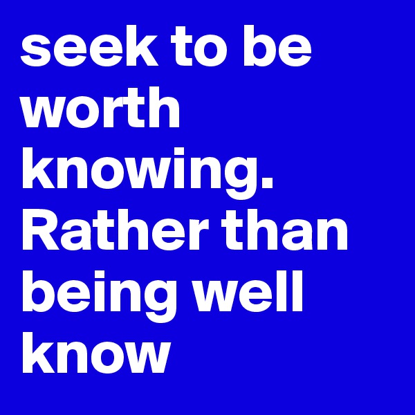 seek to be worth knowing. Rather than being well know