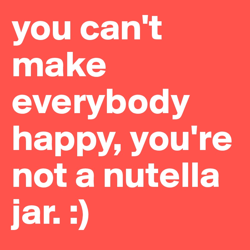 you can't make everybody happy, you're not a nutella jar. :)