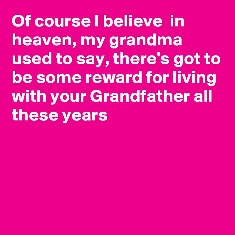 Of course I believe  in heaven, my grandma used to say, there's got to be some reward for living with your Grandfather all these years




