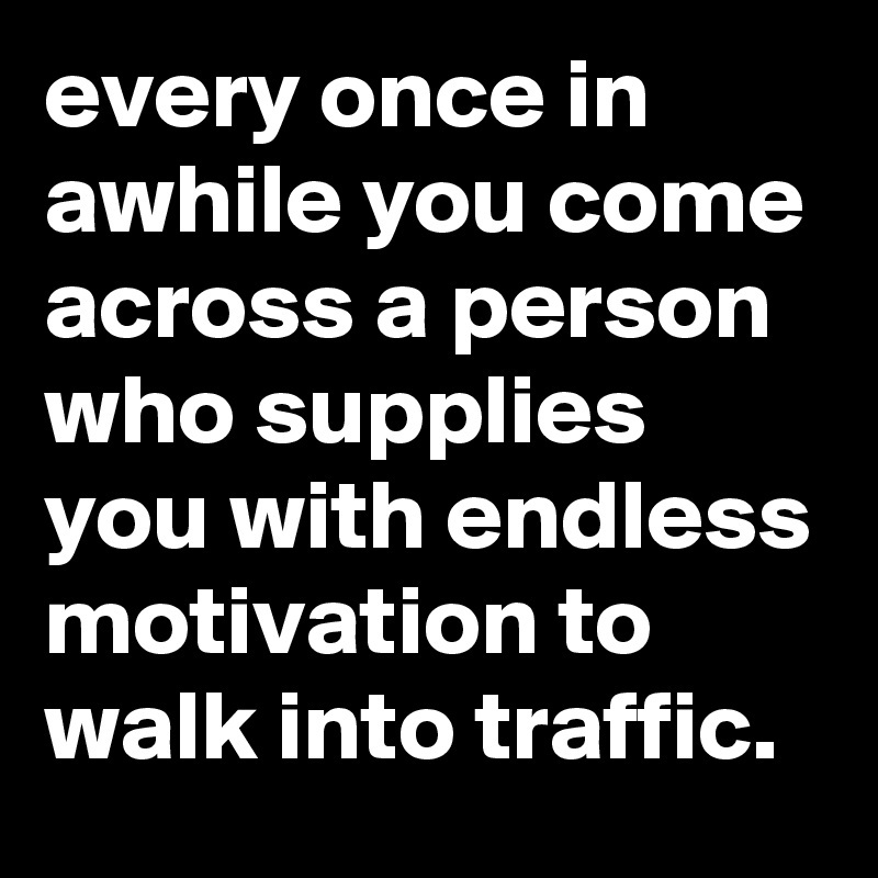 every once in awhile you come across a person who supplies you with endless motivation to walk into traffic.