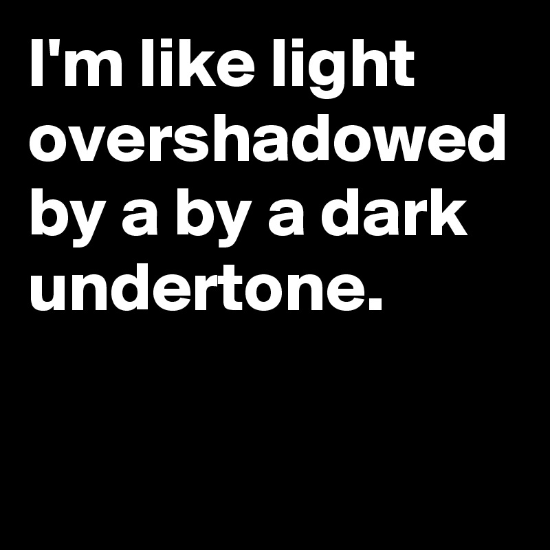 I'm like light overshadowed by a by a dark undertone.