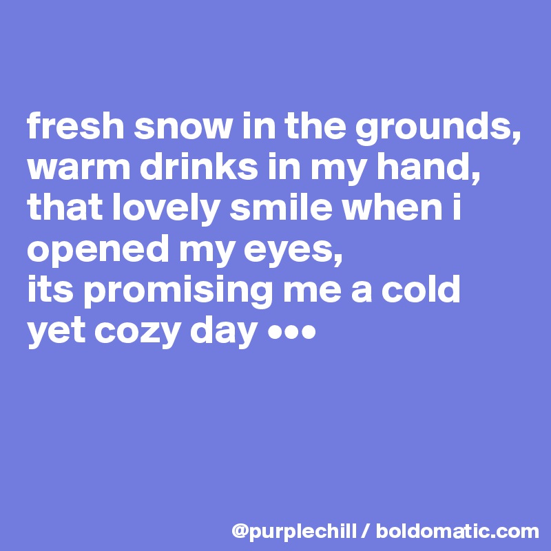 

fresh snow in the grounds,
warm drinks in my hand,
that lovely smile when i opened my eyes,
its promising me a cold yet cozy day •••


