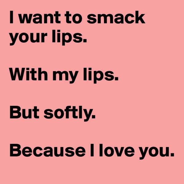 I want to smack your lips.

With my lips.

But softly.

Because I love you.