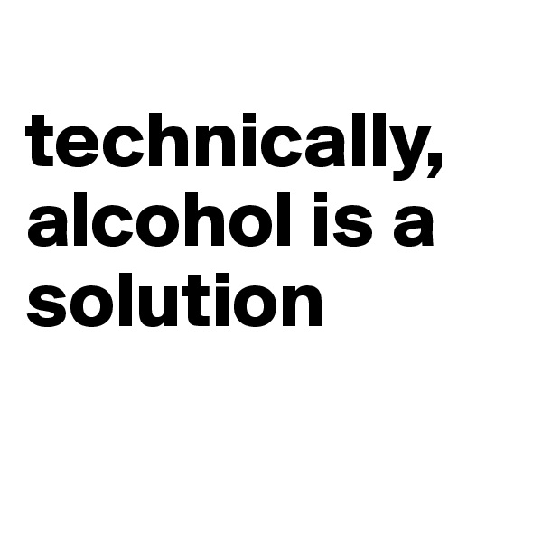 
technically, alcohol is a solution     


