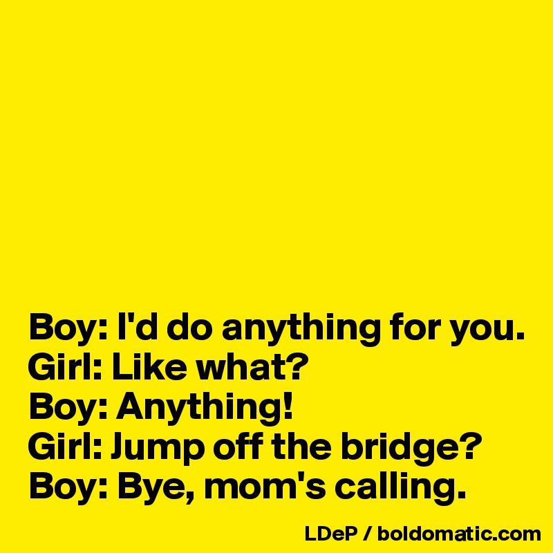 






Boy: I'd do anything for you. 
Girl: Like what? 
Boy: Anything! 
Girl: Jump off the bridge? 
Boy: Bye, mom's calling. 