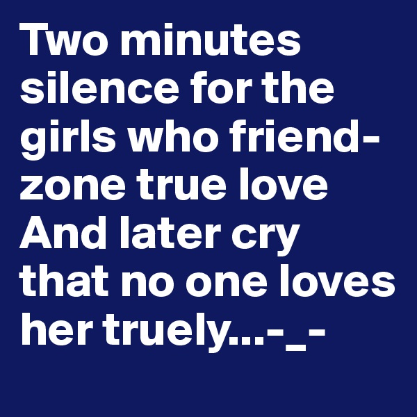 Two minutes silence for the girls who friend-zone true love 
And later cry that no one loves her truely...-_-