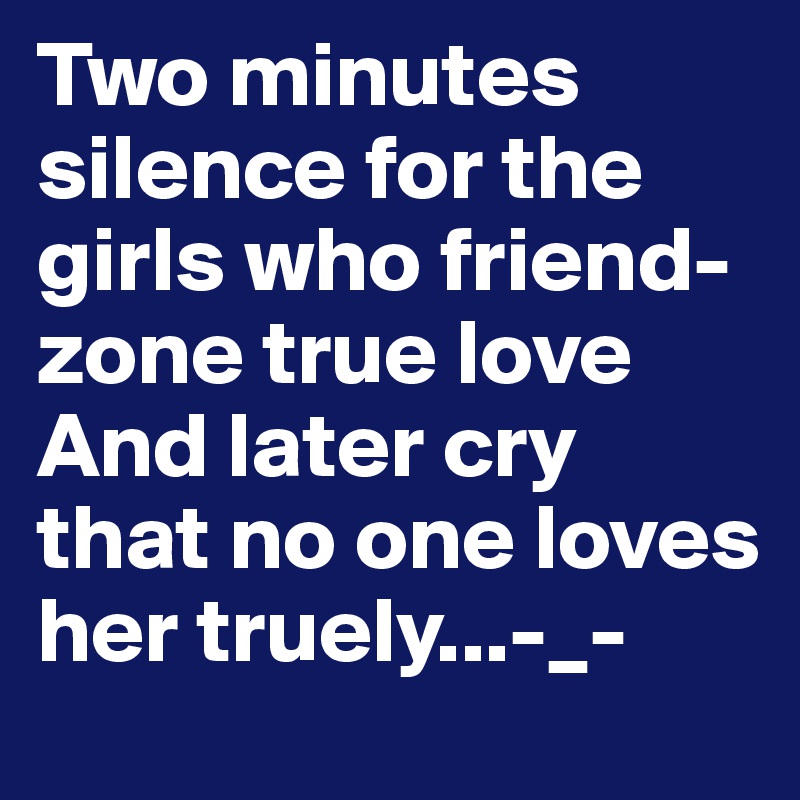 Two minutes silence for the girls who friend-zone true love 
And later cry that no one loves her truely...-_-