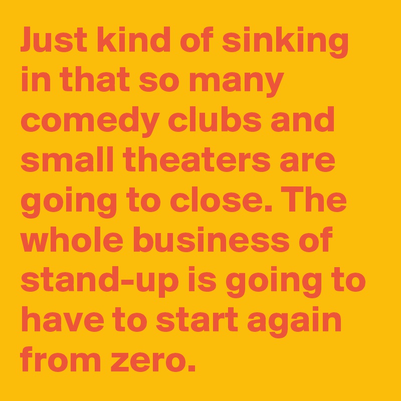 Just kind of sinking in that so many comedy clubs and small theaters are going to close. The whole business of stand-up is going to have to start again from zero.