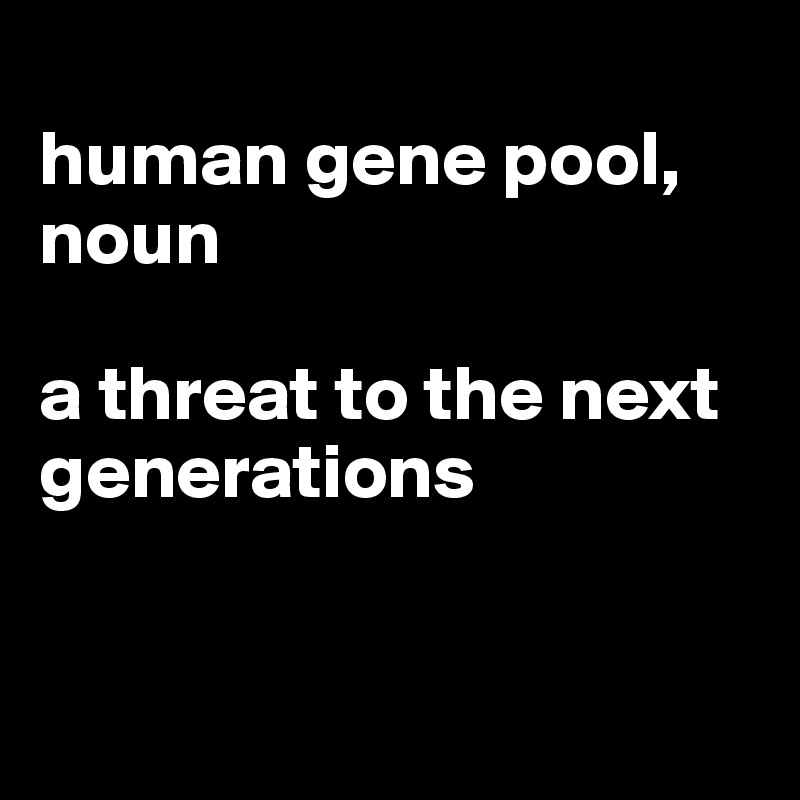 
human gene pool, noun

a threat to the next generations


