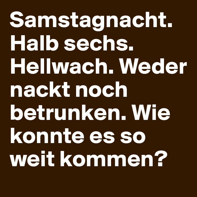 Samstagnacht. Halb sechs. Hellwach. Weder nackt noch betrunken. Wie konnte es so weit kommen?