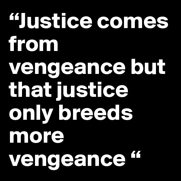 “Justice comes from vengeance but that justice only breeds more vengeance “