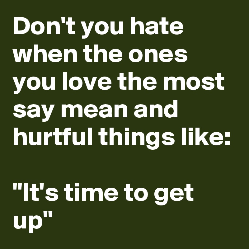 Don't you hate when the ones you love the most say mean and hurtful things like: 

"It's time to get up"