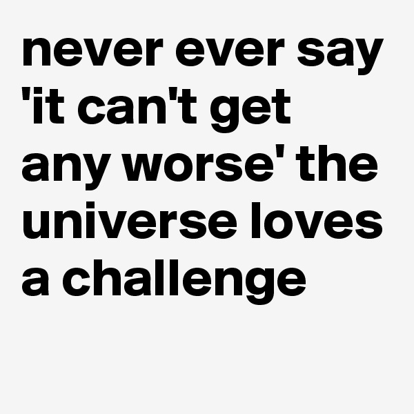 never ever say 'it can't get any worse' the universe loves a challenge
