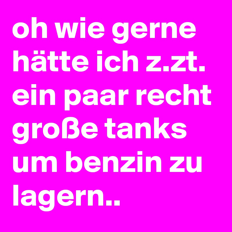 oh wie gerne hätte ich z.zt. ein paar recht große tanks um benzin zu lagern..