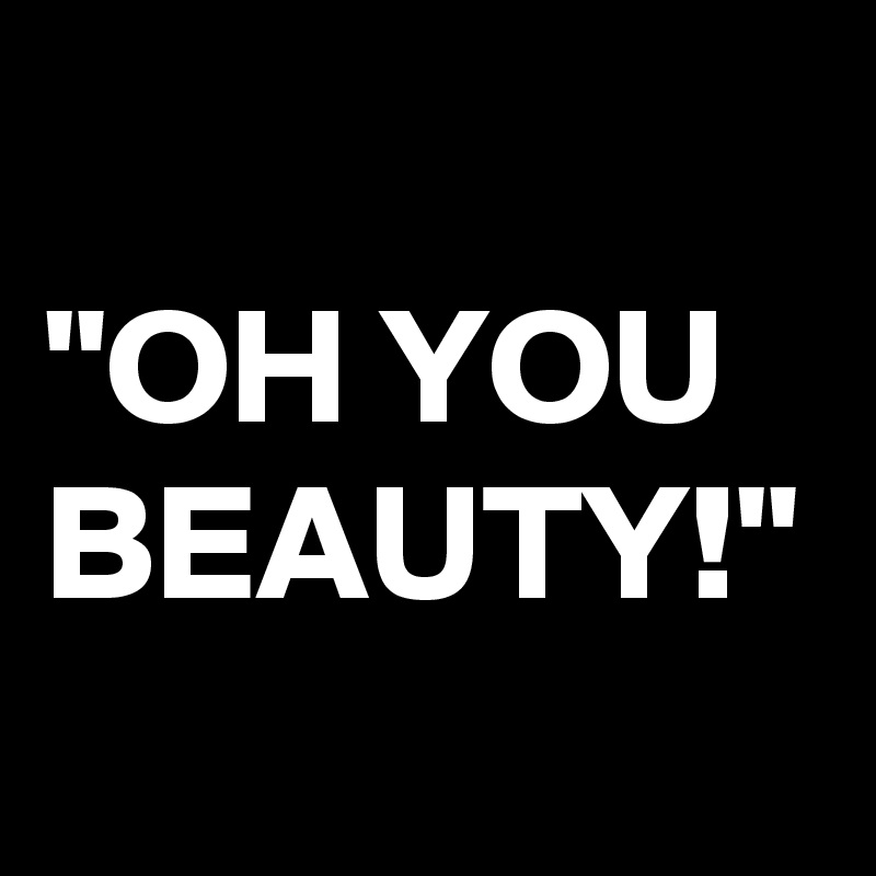 "OH YOU BEAUTY!"