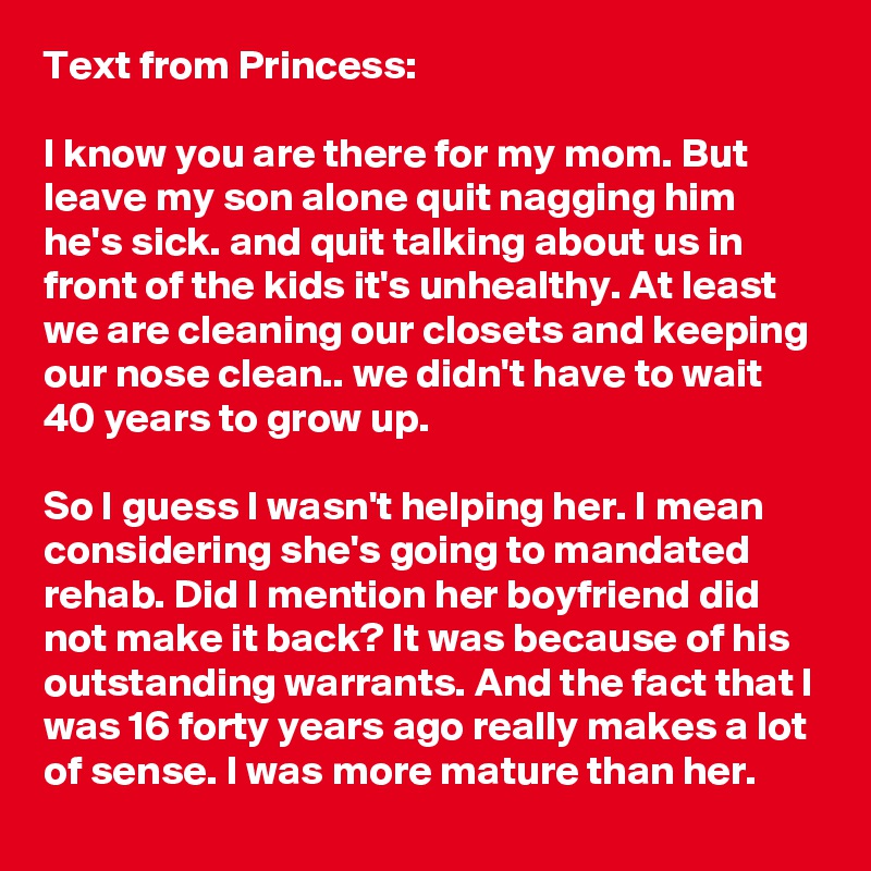 Text from Princess:

I know you are there for my mom. But leave my son alone quit nagging him he's sick. and quit talking about us in front of the kids it's unhealthy. At least we are cleaning our closets and keeping our nose clean.. we didn't have to wait 40 years to grow up.

So I guess I wasn't helping her. I mean considering she's going to mandated rehab. Did I mention her boyfriend did not make it back? It was because of his outstanding warrants. And the fact that I was 16 forty years ago really makes a lot of sense. I was more mature than her.