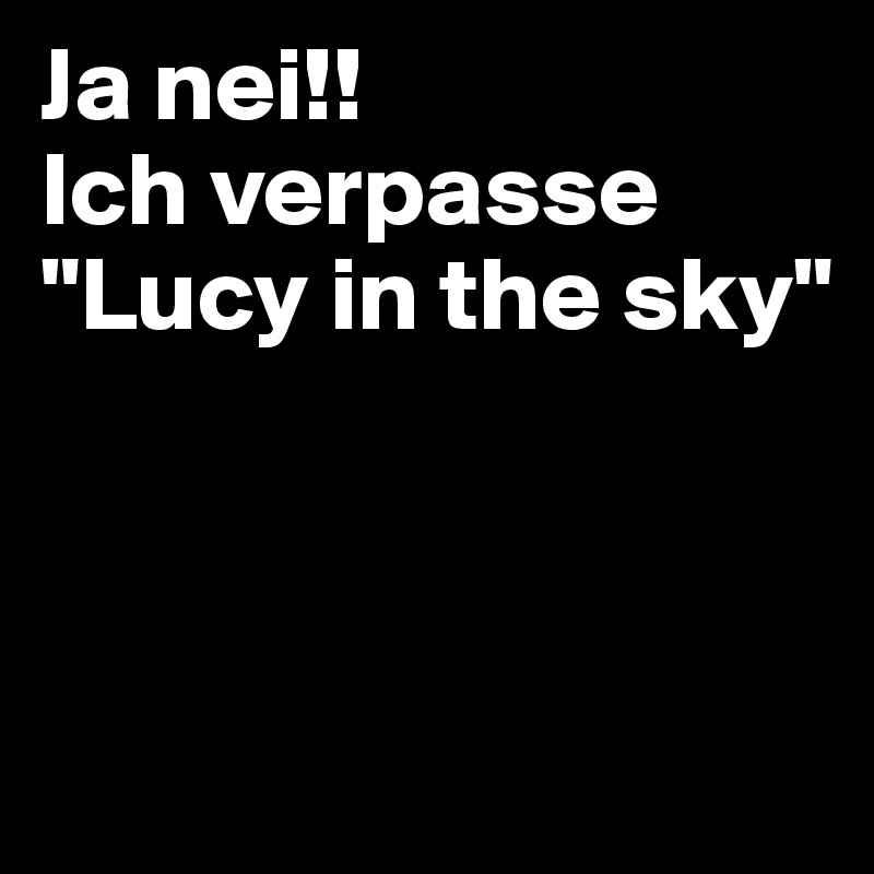 Ja nei!!                 Ich verpasse
"Lucy in the sky"



