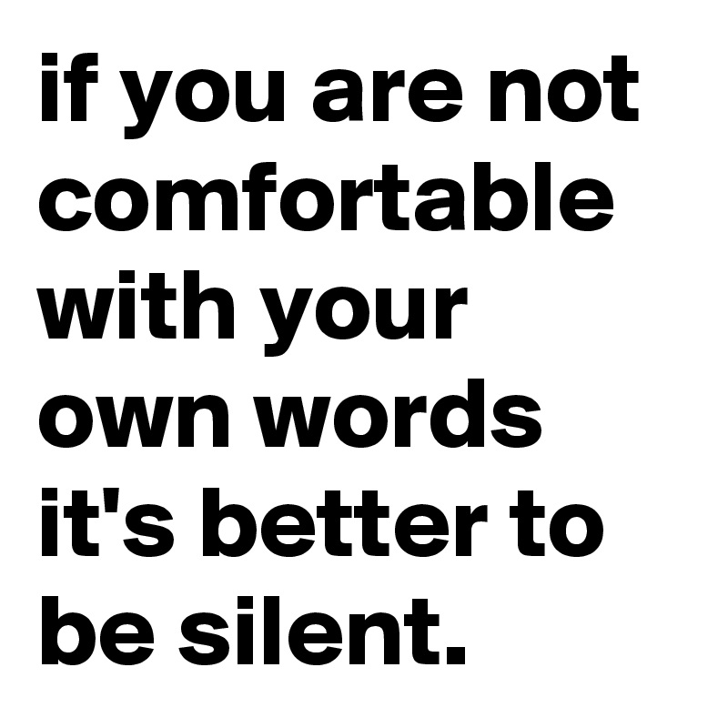 if you are not comfortable with your own words it's better to be silent.