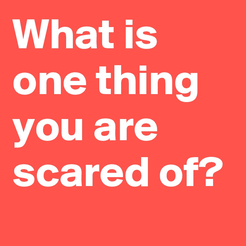 What is one thing you are scared of?