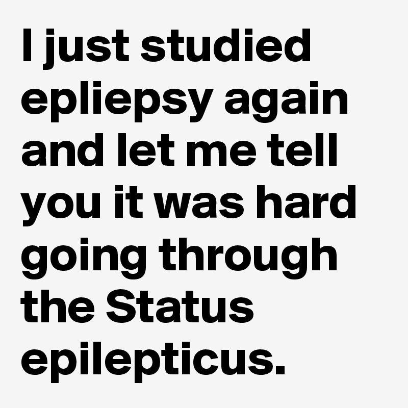 I just studied epliepsy again and let me tell you it was hard going through the Status epilepticus.