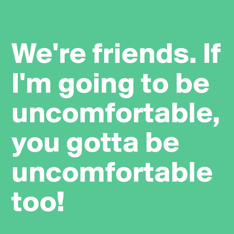 
We're friends. If I'm going to be uncomfortable, you gotta be uncomfortable too!