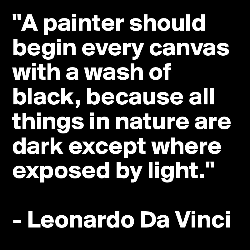 "A painter should begin every canvas with a wash of black, because all things in nature are dark except where exposed by light."

- Leonardo Da Vinci