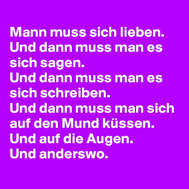 
Mann muss sich lieben.
Und dann muss man es sich sagen.
Und dann muss man es sich schreiben.
Und dann muss man sich auf den Mund küssen.
Und auf die Augen.
Und anderswo.