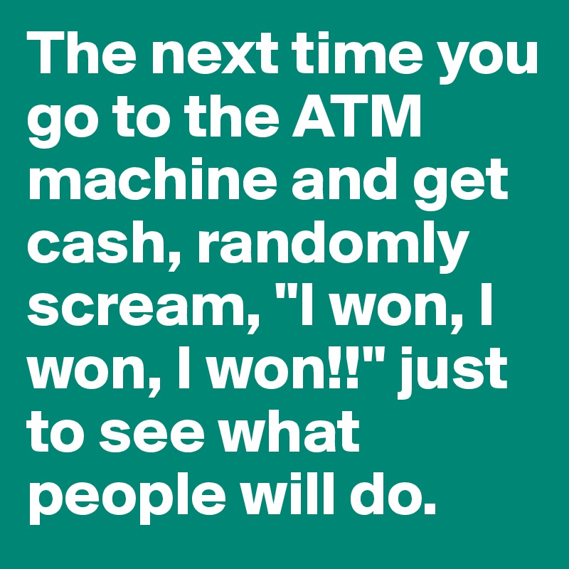 The next time you go to the ATM machine and get cash, randomly scream, "I won, I won, I won!!" just to see what people will do.