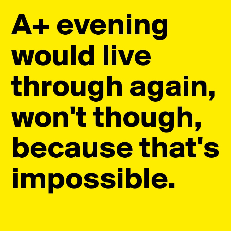 A+ evening would live through again, won't though, because that's impossible.