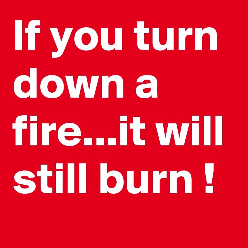 If you turn down a fire...it will still burn !
