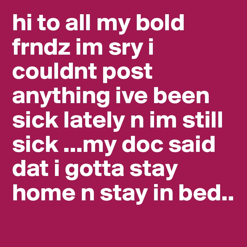 hi to all my bold frndz im sry i couldnt post anything ive been sick lately n im still sick ...my doc said dat i gotta stay home n stay in bed..
