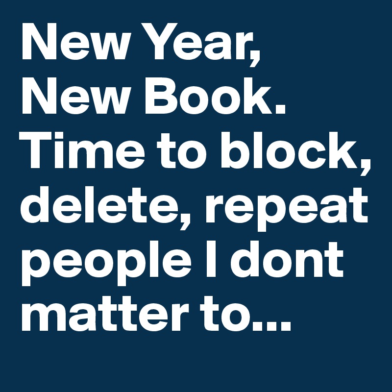 New Year,
New Book.
Time to block, delete, repeat people I dont matter to...