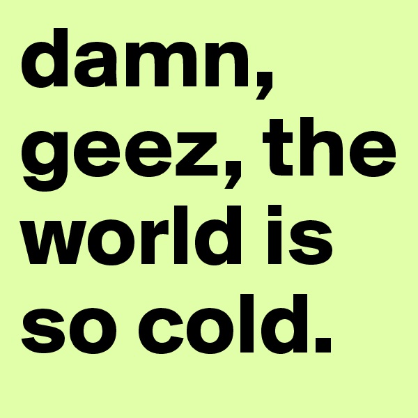 damn, geez, the world is so cold.