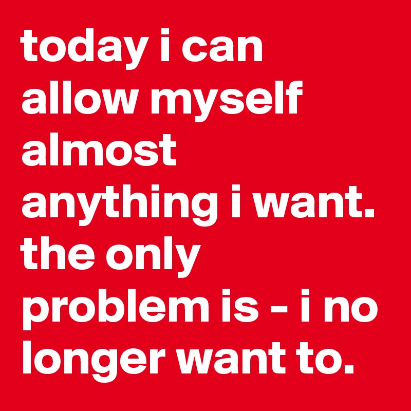 today i can allow myself almost anything i want. the only problem is ...