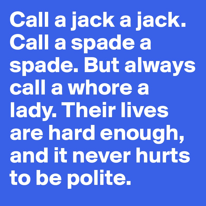 Call a jack a jack. Call a spade a spade. But always call a whore a lady. Their lives are hard enough, and it never hurts to be polite.